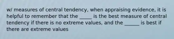 w/ measures of central tendency, when appraising evidence, it is helpful to remember that the _____ is the best measure of central tendency if there is no extreme values, and the ______ is best if there are extreme values