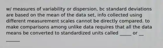 w/ measures of variability or dispersion, bc standard deviations are based on the mean of the data set, info collected using different measurement scales cannot be directly compared. to make comparisons among unlike data requires that all the data means be converted to standardized units called _____ or __ ______