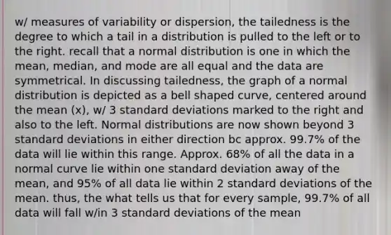 w/ measures of variability or dispersion, the tailedness is the degree to which a tail in a distribution is pulled to the left or to the right. recall that a normal distribution is one in which the mean, median, and mode are all equal and the data are symmetrical. In discussing tailedness, the graph of a normal distribution is depicted as a bell shaped curve, centered around the mean (x), w/ 3 standard deviations marked to the right and also to the left. Normal distributions are now shown beyond 3 standard deviations in either direction bc approx. 99.7% of the data will lie within this range. Approx. 68% of all the data in a normal curve lie within one standard deviation away of the mean, and 95% of all data lie within 2 standard deviations of the mean. thus, the what tells us that for every sample, 99.7% of all data will fall w/in 3 standard deviations of the mean