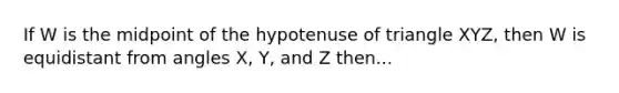 If W is the midpoint of the hypotenuse of triangle XYZ, then W is equidistant from angles X, Y, and Z then...