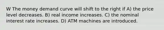 W The money demand curve will shift to the right if A) the price level decreases. B) real income increases. C) the nominal interest rate increases. D) ATM machines are introduced.