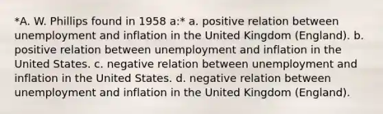 *A. W. Phillips found in 1958 a:* a. positive relation between unemployment and inflation in the United Kingdom (England). b. positive relation between unemployment and inflation in the United States. c. negative relation between unemployment and inflation in the United States. d. negative relation between unemployment and inflation in the United Kingdom (England).