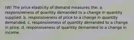 (W) The price elasticity of demand measures the: a. responsiveness of quantity demanded to a change in quantity supplied. b. responsiveness of price to a change in quantity demanded. c. responsiveness of quantity demanded to a change in price. d. responsiveness of quantity demanded to a change in income.