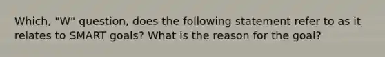 Which, "W" question, does the following statement refer to as it relates to SMART goals? What is the reason for the goal?