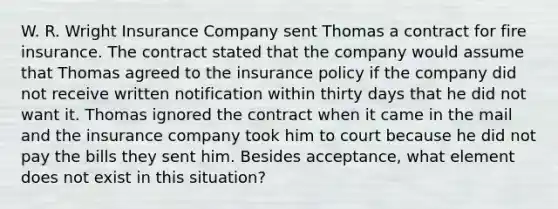 W. R. Wright Insurance Company sent Thomas a contract for fire insurance. The contract stated that the company would assume that Thomas agreed to the insurance policy if the company did not receive written notification within thirty days that he did not want it. Thomas ignored the contract when it came in the mail and the insurance company took him to court because he did not pay the bills they sent him. Besides acceptance, what element does not exist in this situation?