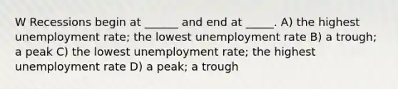 W Recessions begin at ______ and end at _____. A) the highest unemployment rate; the lowest unemployment rate B) a trough; a peak C) the lowest unemployment rate; the highest unemployment rate D) a peak; a trough