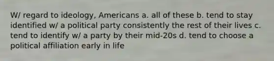 W/ regard to ideology, Americans a. all of these b. tend to stay identified w/ a political party consistently the rest of their lives c. tend to identify w/ a party by their mid-20s d. tend to choose a political affiliation early in life