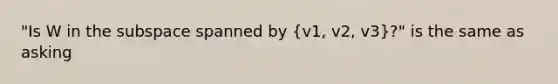 "Is W in the subspace spanned by (v1, v2, v3)?" is the same as asking