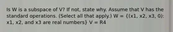 Is W is a subspace of V? If not, state why. Assume that V has the standard operations. (Select all that apply.) W = ((x1, x2, x3, 0): x1, x2, and x3 are real numbers) V = R4