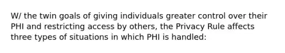 W/ the twin goals of giving individuals greater control over their PHI and restricting access by others, the Privacy Rule affects three types of situations in which PHI is handled: