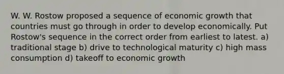 W. W. Rostow proposed a sequence of economic growth that countries must go through in order to develop economically. Put Rostow's sequence in the correct order from earliest to latest. a) traditional stage b) drive to technological maturity c) high mass consumption d) takeoff to economic growth