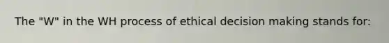 The "W" in the WH process of ethical decision making stands for: