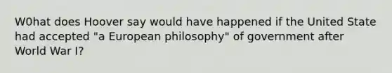 W0hat does Hoover say would have happened if the United State had accepted "a European philosophy" of government after World War I?