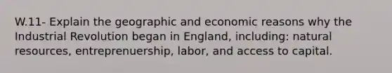 W.11- Explain the geographic and economic reasons why the Industrial Revolution began in England, including: natural resources, entreprenuership, labor, and access to capital.