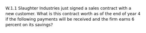 W.1.1 Slaughter Industries just signed a sales contract with a new customer. What is this contract worth as of the end of year 4 if the following payments will be received and the firm earns 6 percent on its savings?