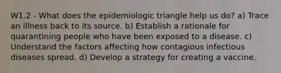 W1.2 - What does the epidemiologic triangle help us do? a) Trace an illness back to its source. b) Establish a rationale for quarantining people who have been exposed to a disease. c) Understand the factors affecting how contagious infectious diseases spread. d) Develop a strategy for creating a vaccine.