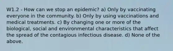 W1.2 - How can we stop an epidemic? a) Only by vaccinating everyone in the community. b) Only by using vaccinations and medical treatments. c) By changing one or more of the biological, social and environmental characteristics that affect the spread of the contagious infectious disease. d) None of the above.