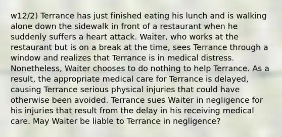 w12/2) Terrance has just finished eating his lunch and is walking alone down the sidewalk in front of a restaurant when he suddenly suffers a heart attack. Waiter, who works at the restaurant but is on a break at the time, sees Terrance through a window and realizes that Terrance is in medical distress. Nonetheless, Waiter chooses to do nothing to help Terrance. As a result, the appropriate medical care for Terrance is delayed, causing Terrance serious physical injuries that could have otherwise been avoided. Terrance sues Waiter in negligence for his injuries that result from the delay in his receiving medical care. May Waiter be liable to Terrance in negligence?