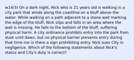 w14/3) On a dark night, Nick who is 21 years old is walking in a city park that winds along the coastline on a bluff above the water. While walking on a path adjacent to a stone wall marking the edge of the bluff, Nick slips and falls in an area where the wall is missing. He falls to the bottom of the bluff, suffering physical harm. A city ordinance prohibits entry into the park from dusk until dawn, but no physical barrier prevents entry during that time nor is there a sign prohibiting entry. Nick sues City in negligence. Which of the following statements about Nick's status and City's duty is correct?