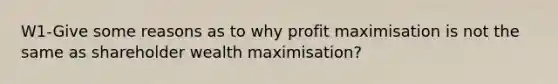 W1-Give some reasons as to why profit maximisation is not the same as shareholder wealth maximisation?