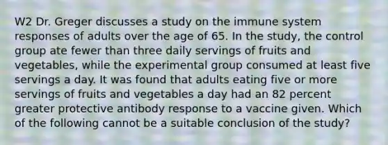 W2 Dr. Greger discusses a study on the immune system responses of adults over the age of 65. In the study, the control group ate fewer than three daily servings of fruits and vegetables, while the experimental group consumed at least five servings a day. It was found that adults eating five or more servings of fruits and vegetables a day had an 82 percent greater protective antibody response to a vaccine given. Which of the following cannot be a suitable conclusion of the study?