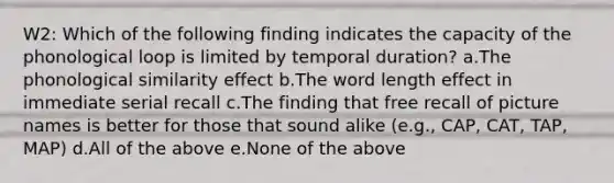 W2: Which of the following finding indicates the capacity of the phonological loop is limited by temporal duration? a.The phonological similarity effect b.The word length effect in immediate serial recall c.The finding that free recall of picture names is better for those that sound alike (e.g., CAP, CAT, TAP, MAP) d.All of the above e.None of the above