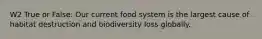 W2 True or False: Our current food system is the largest cause of habitat destruction and biodiversity loss globally.