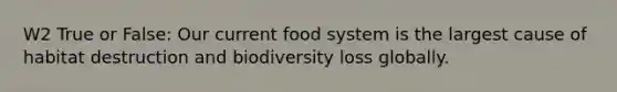 W2 True or False: Our current food system is the largest cause of habitat destruction and biodiversity loss globally.