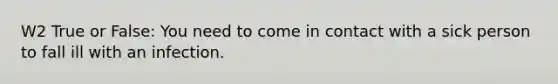 W2 True or False: You need to come in contact with a sick person to fall ill with an infection.