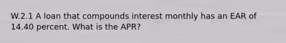 W.2.1 A loan that compounds interest monthly has an EAR of 14.40 percent. What is the APR?