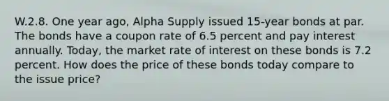 W.2.8. One year ago, Alpha Supply issued 15-year bonds at par. The bonds have a coupon rate of 6.5 percent and pay interest annually. Today, the market rate of interest on these bonds is 7.2 percent. How does the price of these bonds today compare to the issue price?