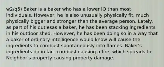 w2/q5) Baker is a baker who has a lower IQ than most individuals. However, he is also unusually physically fit, much physically bigger and stronger than the average person. Lately, as part of his dutiesas a baker, he has been stacking ingredients in his outdoor shed. However, he has been doing so in a way that a baker of ordinary intelligence would know will cause the ingredients to combust spontaneously into flames. Baker's ingredients do in fact combust causing a fire, which spreads to Neighbor's property causing property damage.