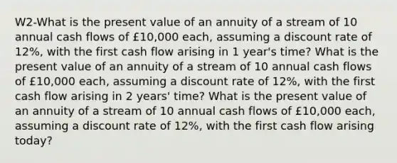 W2-What is the present value of an annuity of a stream of 10 annual cash flows of £10,000 each, assuming a discount rate of 12%, with the first cash flow arising in 1 year's time? What is the present value of an annuity of a stream of 10 annual cash flows of £10,000 each, assuming a discount rate of 12%, with the first cash flow arising in 2 years' time? What is the present value of an annuity of a stream of 10 annual cash flows of £10,000 each, assuming a discount rate of 12%, with the first cash flow arising today?