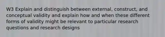 W3 Explain and distinguish between external, construct, and conceptual validity and explain how and when these different forms of validity might be relevant to particular research questions and research designs