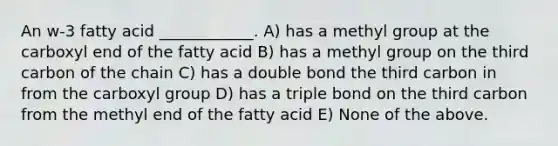 An w-3 fatty acid ____________. A) has a methyl group at the carboxyl end of the fatty acid B) has a methyl group on the third carbon of the chain C) has a double bond the third carbon in from the carboxyl group D) has a triple bond on the third carbon from the methyl end of the fatty acid E) None of the above.