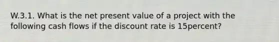 W.3.1. What is the net present value of a project with the following cash flows if the discount rate is 15percent?