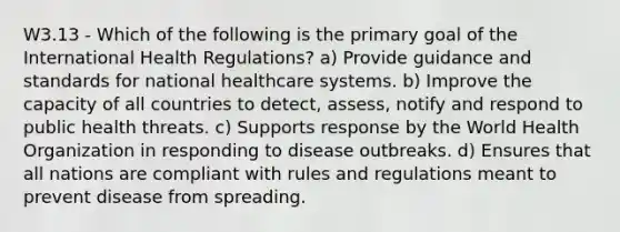 W3.13 - Which of the following is the primary goal of the International Health Regulations? a) Provide guidance and standards for national healthcare systems. b) Improve the capacity of all countries to detect, assess, notify and respond to public health threats. c) Supports response by the World Health Organization in responding to disease outbreaks. d) Ensures that all nations are compliant with rules and regulations meant to prevent disease from spreading.