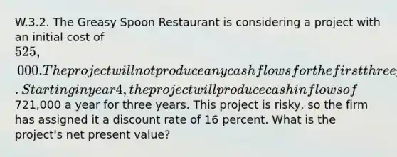 W.3.2. The Greasy Spoon Restaurant is considering a project with an initial cost of 525,000. The project will not produce any cash flows for the first three years. Starting in year 4, the project will produce cash inflows of721,000 a year for three years. This project is risky, so the firm has assigned it a discount rate of 16 percent. What is the project's net present value?