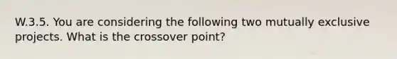 W.3.5. You are considering the following two mutually exclusive projects. What is the crossover point?