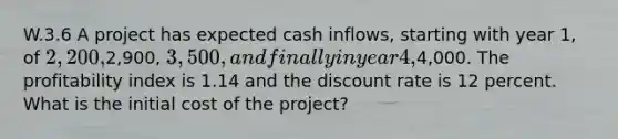 W.3.6 A project has expected cash inflows, starting with year 1, of 2,200,2,900, 3,500, and finally in year 4,4,000. The profitability index is 1.14 and the discount rate is 12 percent. What is the initial cost of the project?