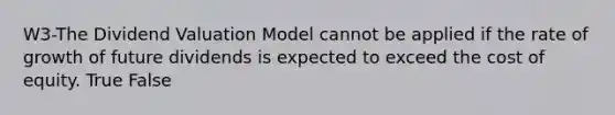 W3-The Dividend Valuation Model cannot be applied if the rate of growth of future dividends is expected to exceed the cost of equity. True False