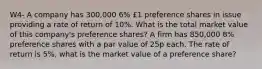 W4- A company has 300,000 6% £1 preference shares in issue providing a rate of return of 10%. What is the total market value of this company's preference shares? A firm has 850,000 8% preference shares with a par value of 25p each. The rate of return is 5%, what is the market value of a preference share?