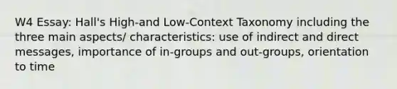 W4 Essay: Hall's High-and Low-Context Taxonomy including the three main aspects/ characteristics: use of indirect and direct messages, importance of in-groups and out-groups, orientation to time