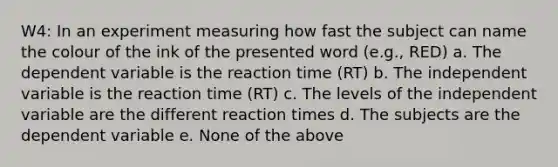 W4: In an experiment measuring how fast the subject can name the colour of the ink of the presented word (e.g., RED) a. The dependent variable is the reaction time (RT) b. The independent variable is the reaction time (RT) c. The levels of the independent variable are the different reaction times d. The subjects are the dependent variable e. None of the above