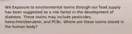 W4 Exposure to environmental toxins through our food supply has been suggested as a risk factor in the development of diabetes. These toxins may include pesticides, hexochlorobenzene, and PCBs. Where are these toxins stored in the human body?