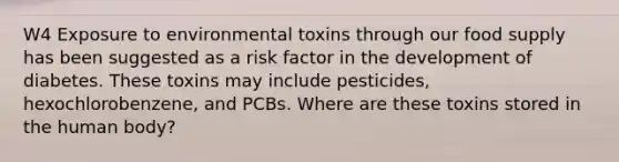 W4 Exposure to environmental toxins through our food supply has been suggested as a risk factor in the development of diabetes. These toxins may include pesticides, hexochlorobenzene, and PCBs. Where are these toxins stored in the human body?