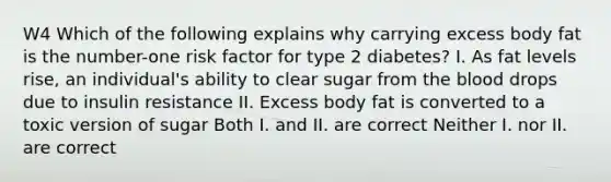 W4 Which of the following explains why carrying excess body fat is the number-one risk factor for type 2 diabetes? I. As fat levels rise, an individual's ability to clear sugar from the blood drops due to insulin resistance II. Excess body fat is converted to a toxic version of sugar Both I. and II. are correct Neither I. nor II. are correct