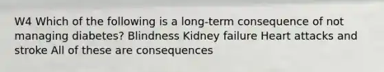 W4 Which of the following is a long-term consequence of not managing diabetes? Blindness Kidney failure Heart attacks and stroke All of these are consequences