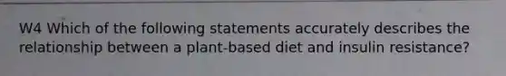 W4 Which of the following statements accurately describes the relationship between a plant-based diet and insulin resistance?