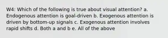 W4: Which of the following is true about visual attention? a. Endogenous attention is goal-driven b. Exogenous attention is driven by bottom-up signals c. Exogenous attention involves rapid shifts d. Both a and b e. All of the above